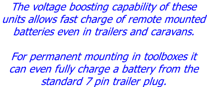 The voltage boosting capability of these  units allows fast charge of remote mounted  batteries even in trailers and caravans.  For permanent mounting in toolboxes it  can even fully charge a battery from the  standard 7 pin trailer plug.