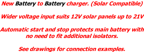 New Battery to Battery charger. (Solar Compatible)  Wider voltage input suits 12V solar panels up to 21V  Automatic start and stop protects main battery with no need to fit additional isolators.   See drawings for connection examples.