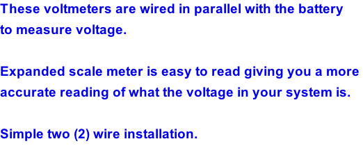 These voltmeters are wired in parallel with the battery  to measure voltage.  Expanded scale meter is easy to read giving you a more  accurate reading of what the voltage in your system is.   Simple two (2) wire installation.