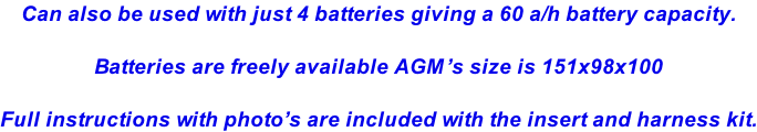 Can also be used with just 4 batteries giving a 60 a/h battery capacity.  Batteries are freely available AGM’s size is 151x98x100  Full instructions with photo’s are included with the insert and harness kit.