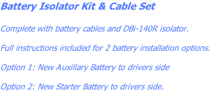 Battery Isolator Kit & Cable Set  Complete with battery cables and DBi-140R isolator.  Full instructions included for 2 battery installation options.  Option 1: New Auxillary Battery to drivers side  Option 2: New Starter Battery to drivers side.
